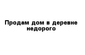 Продам дом в деревне недорого